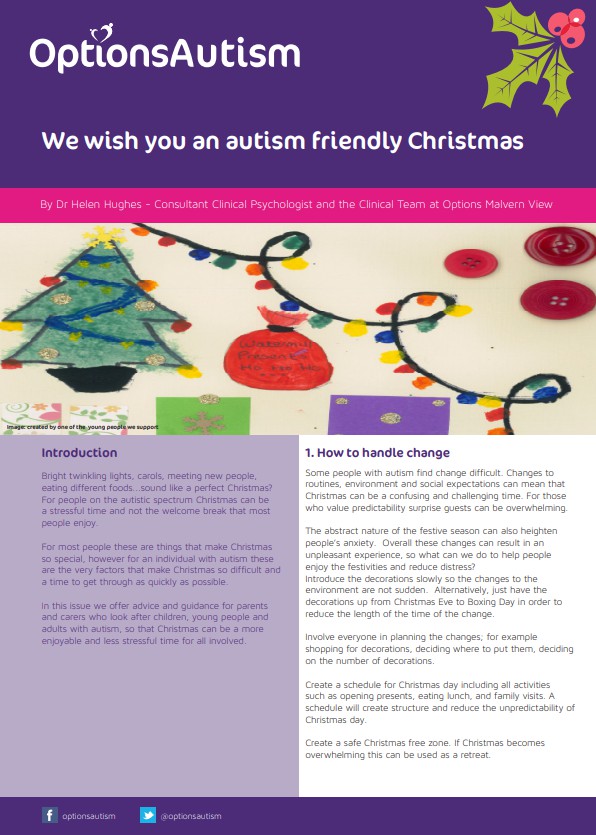 OptionsAutism leaflet for autism friendly christmas

Introduction
Bright twinkling lights, carols, meeting new people, eating different foods...sound like a perfect Christmas? For people on the autistic spectrum Christmas can be a stressful time and not the welcome break that most people enjoy.
For most people these are things that make Christmas so special, however for an individual with autism these are the very factors that make Christmas so difficult and a time to get through as quickly as possible.
In this issue we offer advice and guidance for parents and carers who look after children, young people and adults with autism, so that Christmas can be a more enjoyable and less stressful time for all involved.
Image: created by one of the young people we support

1. How to handle change

Some people with autism find change difficult. Changes to routines, environment and social expectations can mean that Christmas can be a confusing and challenging time. For those who value predictability surprise guests can be overwhelming.
The abstract nature of the festive season can also heighten people's anxiety. Overall these changes can result in an unpleasant experience, so what can we do to help people enjoy the festivities and reduce distress? Introduce the decorations slowly so the changes to the environment are not sudden. Alternatively, just have the decorations up from Christmas Eve to Boxing Day in order to reduce the length of the time of the change.
Involve everyone in planning the changes; for example shopping for decorations, deciding where to put them, deciding on the number of decorations.
Create a schedule for Christmas day including all activities such as opening presents, eating lunch, and family visits. A schedule will create structure and reduce the unpredictability of Christmas day.
Create a safe Christmas free zone. If Christmas becomes overwhelming this can be used as a retreat.